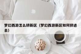 梦幻西游怎么挤新区（梦幻西游新区如何挤进去）