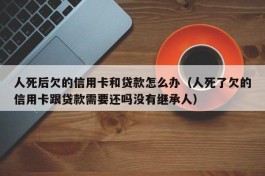 人死后欠的信用卡和贷款怎么办（人死了欠的信用卡跟贷款需要还吗没有继承人）