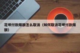 花呗付款限额怎么取消（如何取消花呗付款限额）