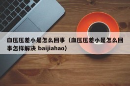 血压压差小是怎么回事（血压压差小是怎么回事怎样解决 baijiahao）