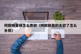 阿胶糕变硬怎么弄软（阿胶糕做的太软了怎么补救）