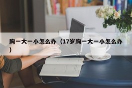 胸一大一小怎么办（17岁胸一大一小怎么办）