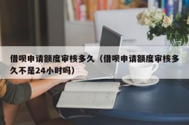 借呗申请额度审核多久（借呗申请额度审核多久不是24小时吗）
