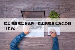 脸上脱皮发红怎么办（脸上脱皮发红怎么办用什么药）
