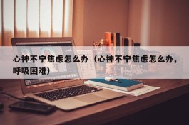 心神不宁焦虑怎么办（心神不宁焦虑怎么办,呼吸困难）