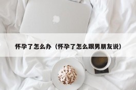 怀孕了怎么办（怀孕了怎么跟男朋友说）