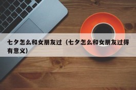 七夕怎么和女朋友过（七夕怎么和女朋友过得有意义）