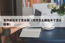 文件解压不了怎么办（文件怎么解压不了怎么回事）