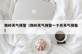 铁岭天气预警（铁岭天气预警一个月天气预报）