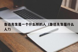 鲁迅先生是一个什么样的人（鲁迅先生是什么人?）
