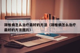 颈椎病怎么治疗最好的方法（颈椎病怎么治疗最好的方法图片）