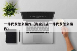 一件代发怎么操作（淘宝开店一件代发怎么操作）