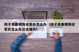 孩子青春期叛逆家长怎么办（孩子青春期叛逆家长怎么办还选雅方）