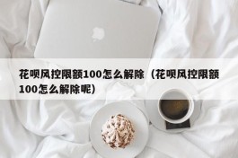花呗风控限额100怎么解除（花呗风控限额100怎么解除呢）