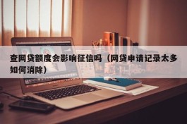 查网贷额度会影响征信吗（网贷申请记录太多如何消除）