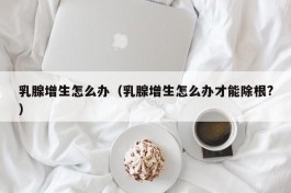乳腺增生怎么办（乳腺增生怎么办才能除根?）