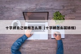 十字绣自己裱框怎么弄（十字绣怎么装裱框）