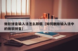 微软拼音输入法怎么卸载（如何删除输入法中的微软拼音）