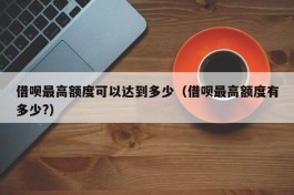 借呗最高额度可以达到多少（借呗最高额度有多少?）