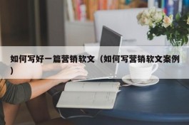 如何写好一篇营销软文（如何写营销软文案例）