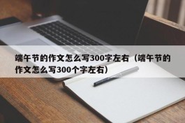 端午节的作文怎么写300字左右（端午节的作文怎么写300个字左右）