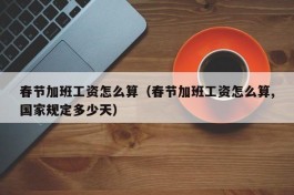 春节加班工资怎么算（春节加班工资怎么算,国家规定多少天）