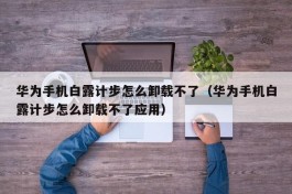 华为手机白露计步怎么卸载不了（华为手机白露计步怎么卸载不了应用）