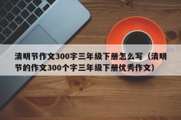 清明节作文300字三年级下册怎么写（清明节的作文300个字三年级下册优秀作文）