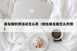 朋友圈积攒活动怎么弄（微信朋友圈怎么积攒）