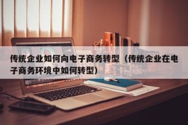 传统企业如何向电子商务转型（传统企业在电子商务环境中如何转型）