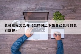 公司章程怎么弄（怎样网上下载自己公司的公司章程）