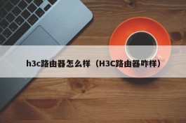 h3c路由器怎么样（H3C路由器咋样）