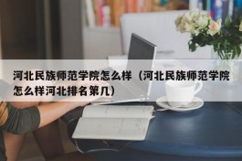 河北民族师范学院怎么样（河北民族师范学院怎么样河北排名第几）