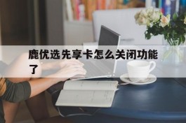 鹿优选先享卡怎么关闭功能了(鹿优鲜品牌怎么样)