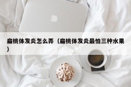 扁桃体发炎怎么弄（扁桃体发炎最怕三种水果）