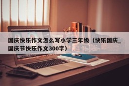 国庆快乐作文怎么写小学三年级（快乐国庆_国庆节快乐作文300字）