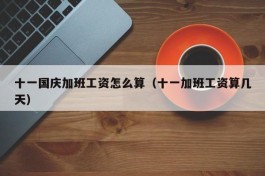 十一国庆加班工资怎么算（十一加班工资算几天）