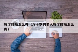 得了肺癌怎么办（八十岁的老人得了肺癌怎么办）