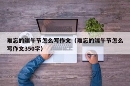 难忘的端午节怎么写作文（难忘的端午节怎么写作文350字）