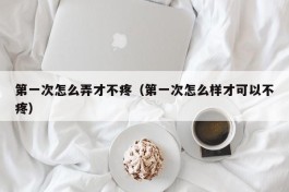 第一次怎么弄才不疼（第一次怎么样才可以不疼）