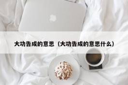 大功告成的意思（大功告成的意思什么）