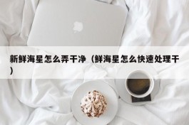 新鲜海星怎么弄干净（鲜海星怎么快速处理干）