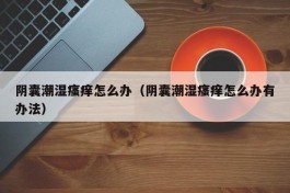 阴囊潮湿瘙痒怎么办（阴囊潮湿瘙痒怎么办有办法）