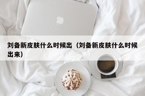 刘备新皮肤什么时候出（刘备新皮肤什么时候出来）