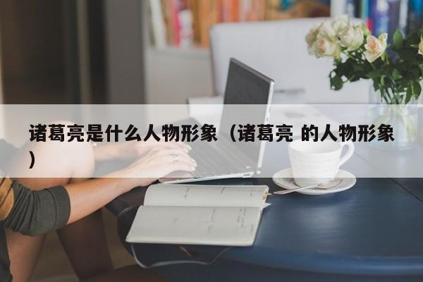 诸葛亮是什么人物形象（诸葛亮 的人物形象）