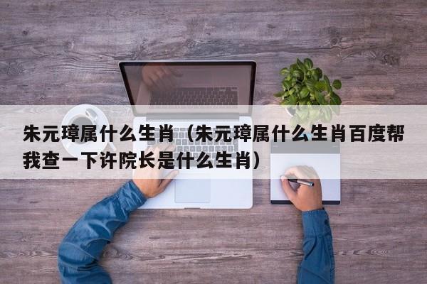 朱元璋属什么生肖（朱元璋属什么生肖百度帮我查一下许院长是什么生肖）