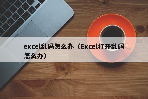 excel乱码怎么办（Excel打开乱码怎么办）