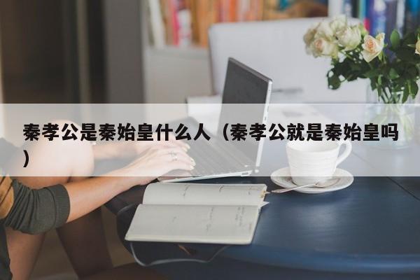 秦孝公是秦始皇什么人（秦孝公就是秦始皇吗）