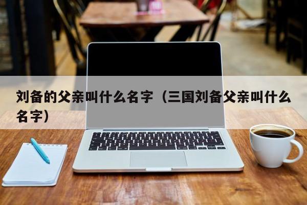 刘备的父亲叫什么名字（三国刘备父亲叫什么名字）