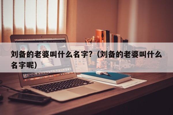 刘备的老婆叫什么名字?（刘备的老婆叫什么名字呢）